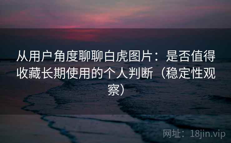 从用户角度聊聊白虎图片：是否值得收藏长期使用的个人判断（稳定性观察）