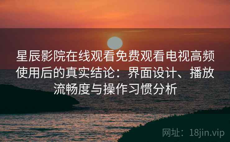 星辰影院在线观看免费观看电视高频使用后的真实结论：界面设计、播放流畅度与操作习惯分析