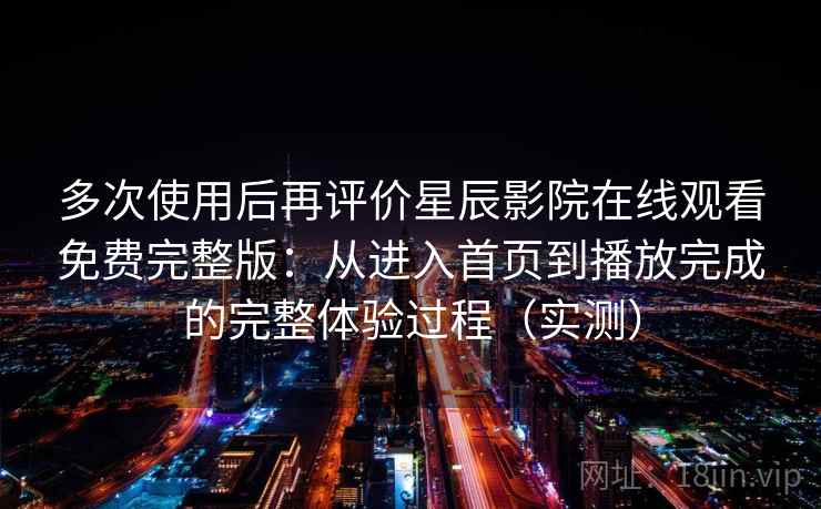 多次使用后再评价星辰影院在线观看免费完整版：从进入首页到播放完成的完整体验过程（实测）