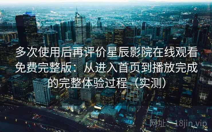多次使用后再评价星辰影院在线观看免费完整版：从进入首页到播放完成的完整体验过程（实测）