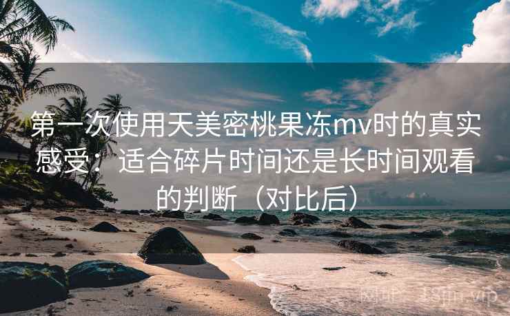 第一次使用天美密桃果冻mv时的真实感受：适合碎片时间还是长时间观看的判断（对比后）