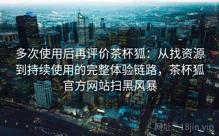 多次使用后再评价茶杯狐：从找资源到持续使用的完整体验链路，茶杯狐官方网站扫黑风暴