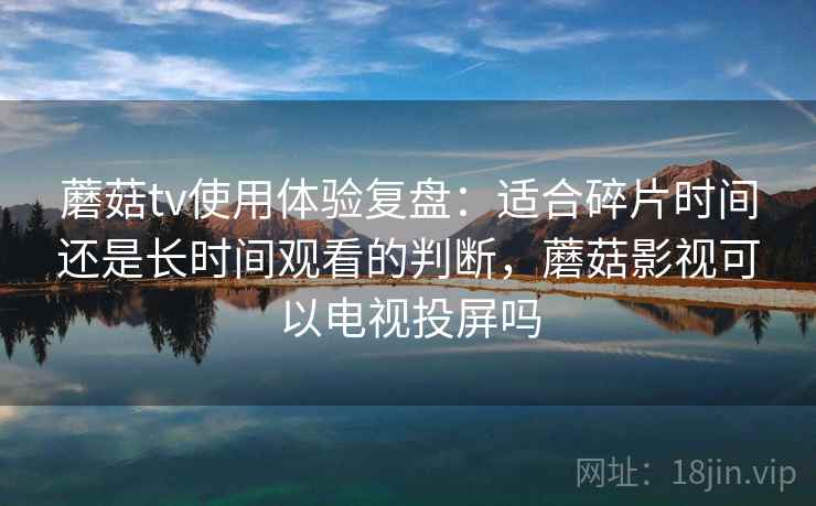 蘑菇tv使用体验复盘：适合碎片时间还是长时间观看的判断，蘑菇影视可以电视投屏吗