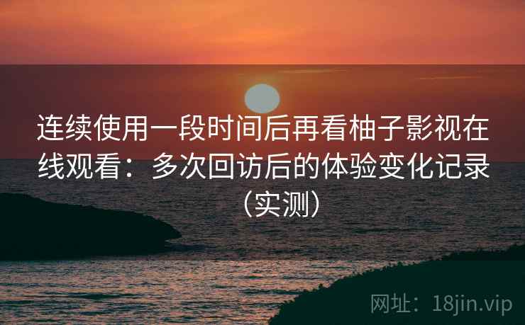 连续使用一段时间后再看柚子影视在线观看：多次回访后的体验变化记录（实测）