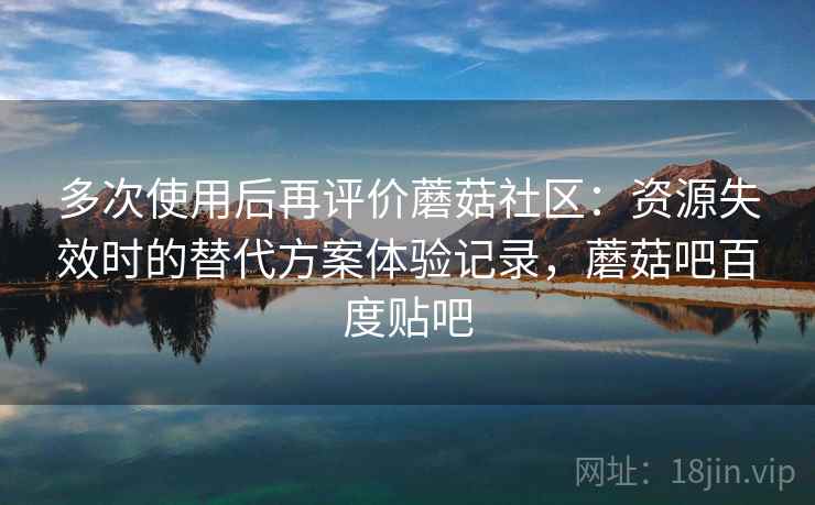 多次使用后再评价蘑菇社区：资源失效时的替代方案体验记录，蘑菇吧百度贴吧