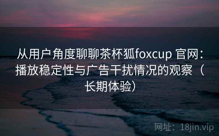 从用户角度聊聊茶杯狐foxcup 官网：播放稳定性与广告干扰情况的观察（长期体验）
