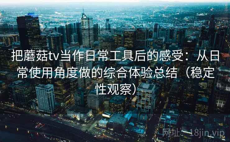 把蘑菇tv当作日常工具后的感受：从日常使用角度做的综合体验总结（稳定性观察）