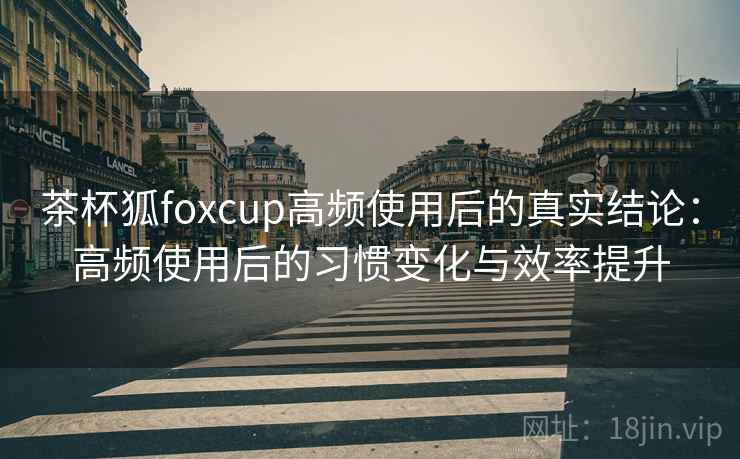 茶杯狐foxcup高频使用后的真实结论：高频使用后的习惯变化与效率提升
