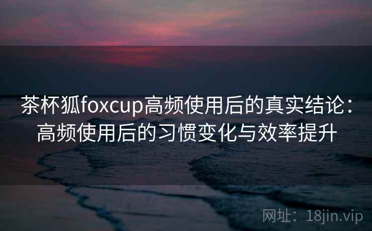 茶杯狐foxcup高频使用后的真实结论：高频使用后的习惯变化与效率提升