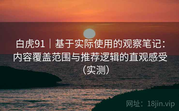 白虎91｜基于实际使用的观察笔记：内容覆盖范围与推荐逻辑的直观感受（实测）