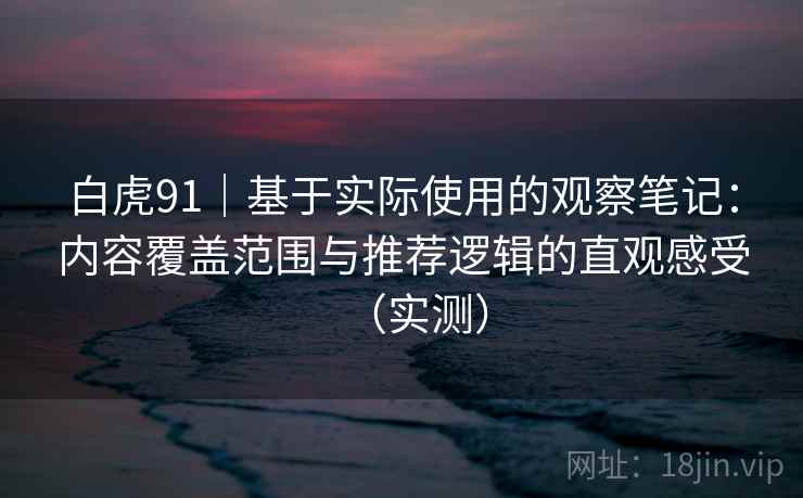白虎91｜基于实际使用的观察笔记：内容覆盖范围与推荐逻辑的直观感受（实测）