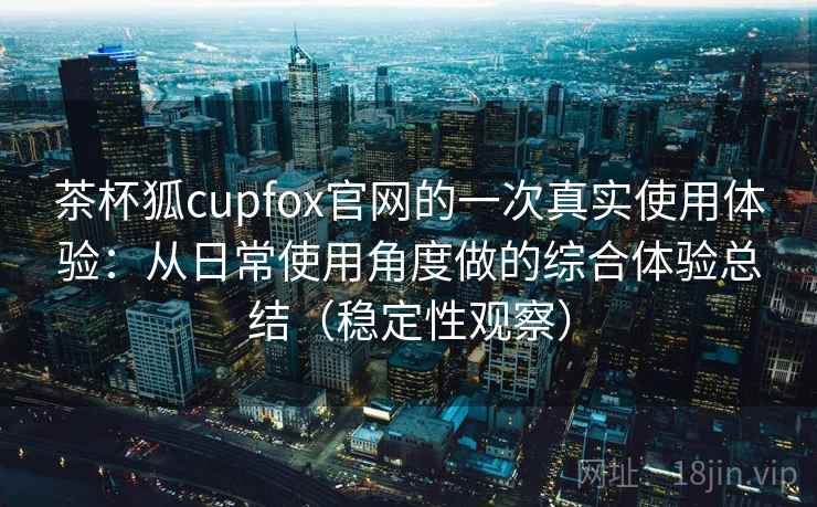 茶杯狐cupfox官网的一次真实使用体验：从日常使用角度做的综合体验总结（稳定性观察）