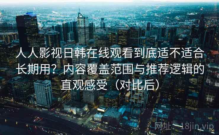 人人影视日韩在线观看到底适不适合长期用？内容覆盖范围与推荐逻辑的直观感受（对比后）