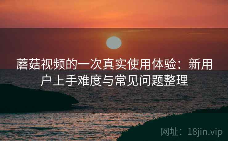 蘑菇视频的一次真实使用体验:新用户上手难度与常见问题整理 蘑菇视频的一次真实使用体验:新用户上手难度与常见问题整理