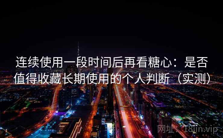 连续使用一段时间后再看糖心：是否值得收藏长期使用的个人判断（实测）