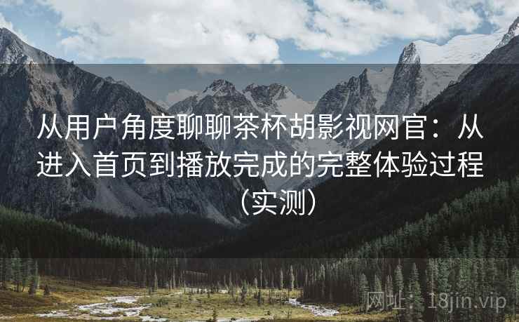 从用户角度聊聊茶杯胡影视网官：从进入首页到播放完成的完整体验过程（实测）