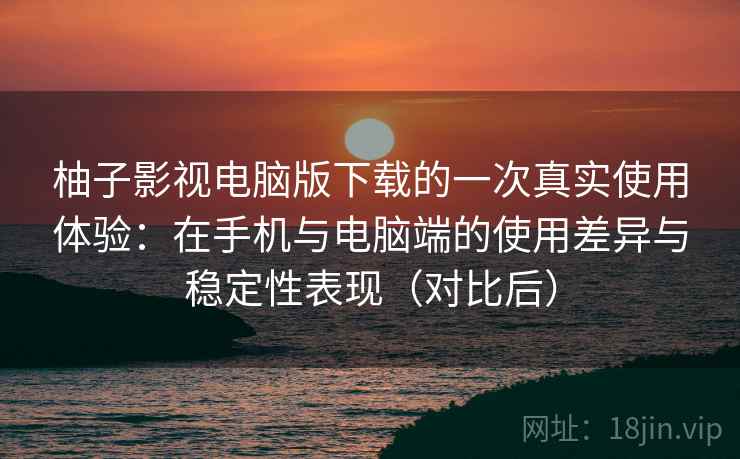 柚子影视电脑版下载的一次真实使用体验：在手机与电脑端的使用差异与稳定性表现（对比后）