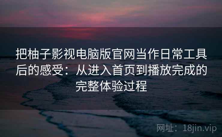 把柚子影视电脑版官网当作日常工具后的感受：从进入首页到播放完成的完整体验过程