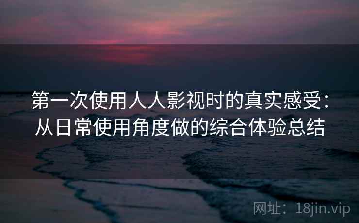 第一次使用人人影视时的真实感受：从日常使用角度做的综合体验总结