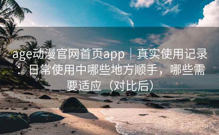age动漫官网首页app｜真实使用记录：日常使用中哪些地方顺手，哪些需要适应（对比后）