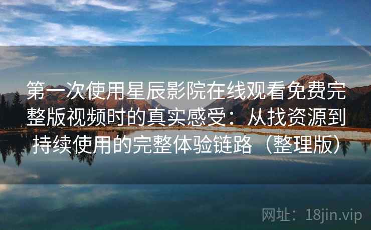 第一次使用星辰影院在线观看免费完整版视频时的真实感受：从找资源到持续使用的完整体验链路（整理版）