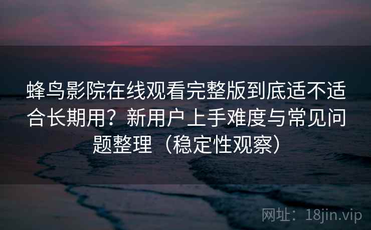 蜂鸟影院在线观看完整版到底适不适合长期用？新用户上手难度与常见问题整理（稳定性观察）