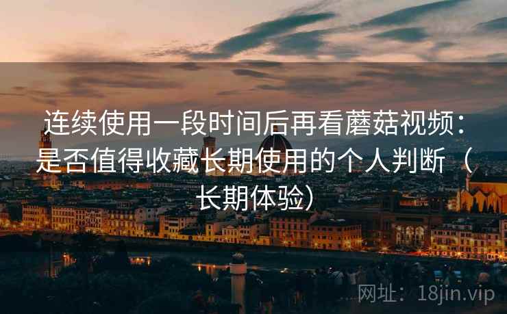 连续使用一段时间后再看蘑菇视频：是否值得收藏长期使用的个人判断（长期体验）