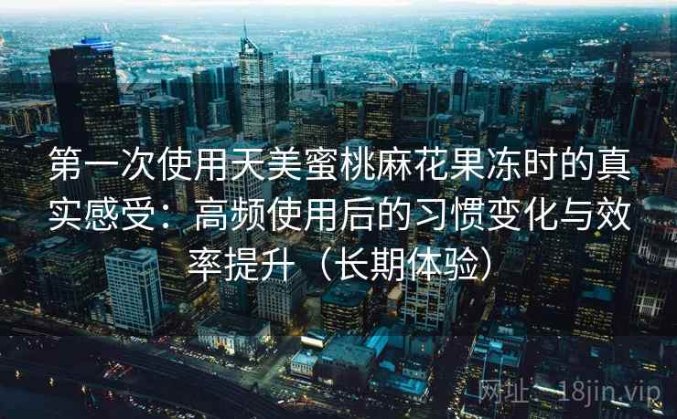 第一次使用天美蜜桃麻花果冻时的真实感受：高频使用后的习惯变化与效率提升（长期体验）