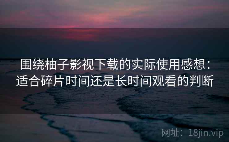 围绕柚子影视下载的实际使用感想：适合碎片时间还是长时间观看的判断