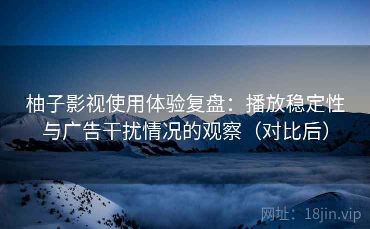 柚子影视使用体验复盘：播放稳定性与广告干扰情况的观察（对比后）