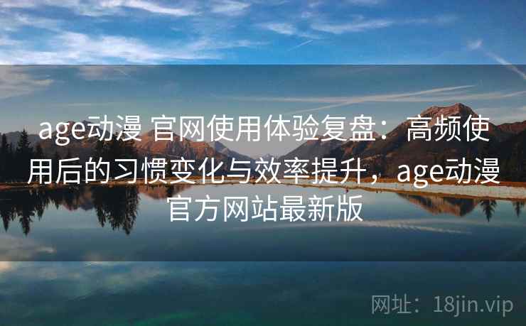 age动漫 官网使用体验复盘：高频使用后的习惯变化与效率提升，age动漫官方网站最新版