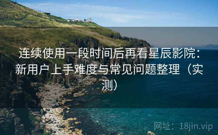 连续使用一段时间后再看星辰影院:新用户上手难度与常见问题整理(实测) 连续使用一段时间后再看星辰影院:新用户上手难度与常见问题整理(实测)