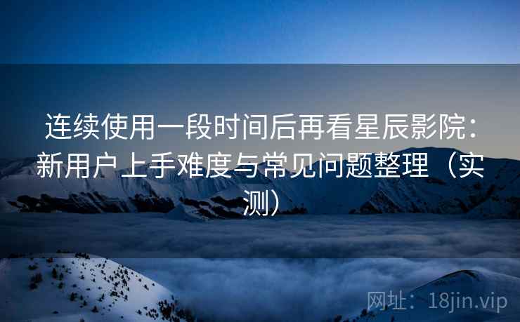连续使用一段时间后再看星辰影院：新用户上手难度与常见问题整理（实测）