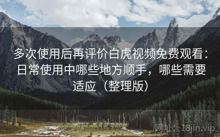多次使用后再评价白虎视频免费观看：日常使用中哪些地方顺手，哪些需要适应（整理版）