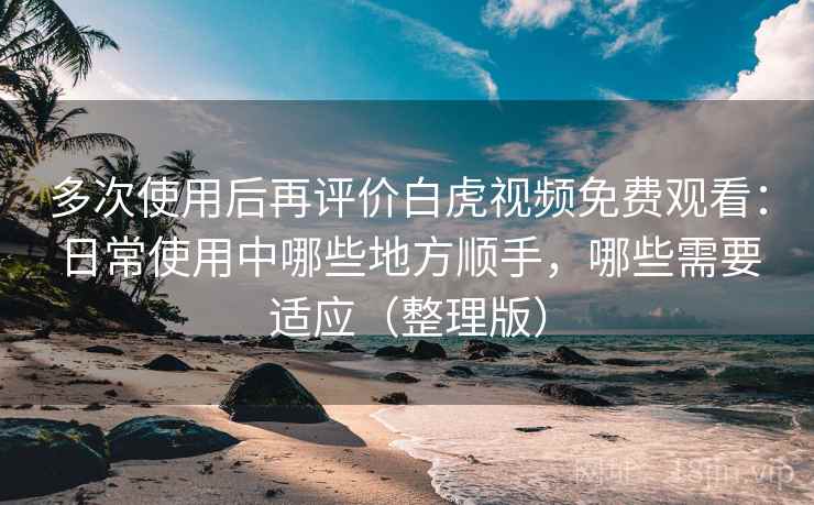 多次使用后再评价白虎视频免费观看：日常使用中哪些地方顺手，哪些需要适应（整理版）