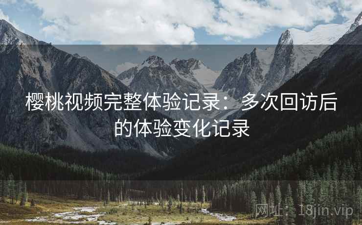 樱桃视频完整体验记录：多次回访后的体验变化记录
