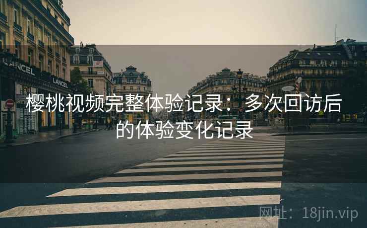 樱桃视频完整体验记录:多次回访后的体验变化记录 樱桃视频完整体验记录:多次回访后的体验变化记录