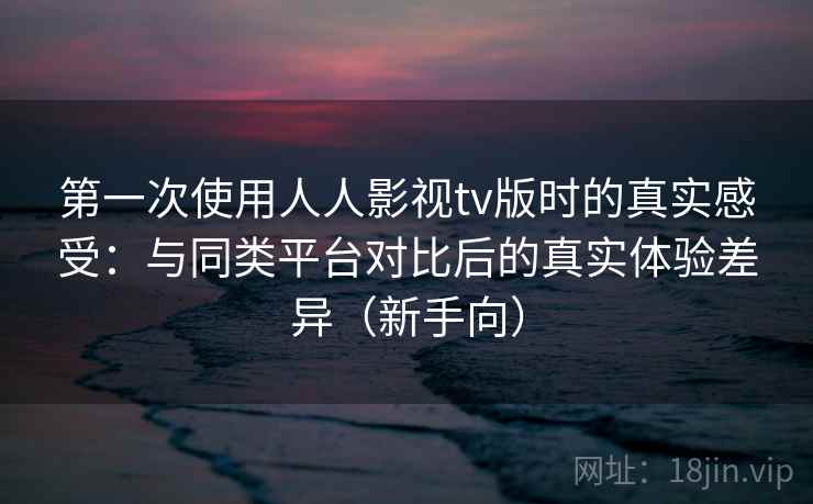 第一次使用人人影视tv版时的真实感受：与同类平台对比后的真实体验差异（新手向）