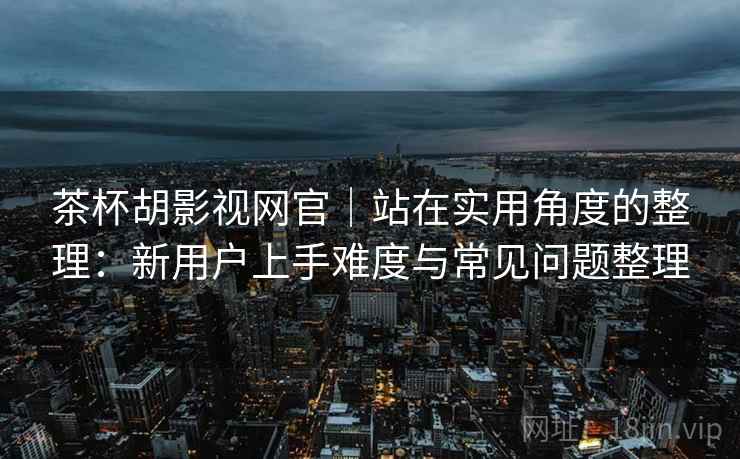 茶杯胡影视网官｜站在实用角度的整理：新用户上手难度与常见问题整理