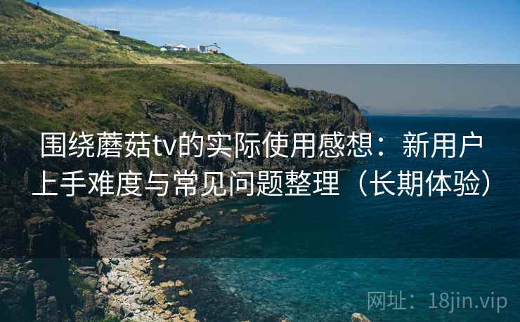 围绕蘑菇tv的实际使用感想：新用户上手难度与常见问题整理（长期体验）