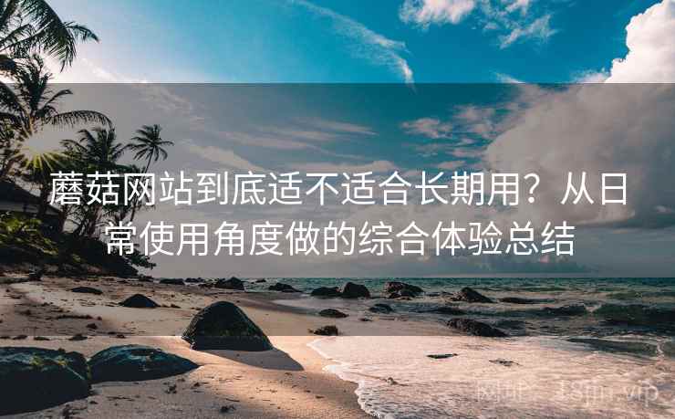 蘑菇网站到底适不适合长期用?从日常使用角度做的综合体验总结 蘑菇网站到底适不适合长期用?从日常使用角度做的综合体验总结