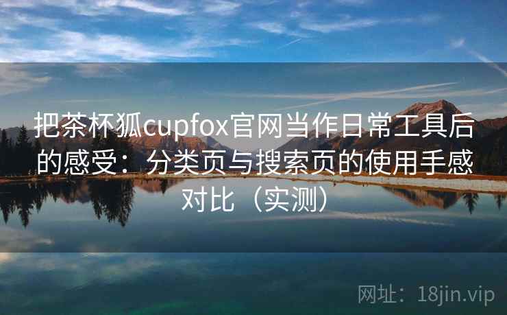 把茶杯狐cupfox官网当作日常工具后的感受:分类页与搜索页的使用手感对比(实测) 把茶杯狐cupfox官网当作日常工具后的感受:分类页与搜索页的使用手感对比(实测)