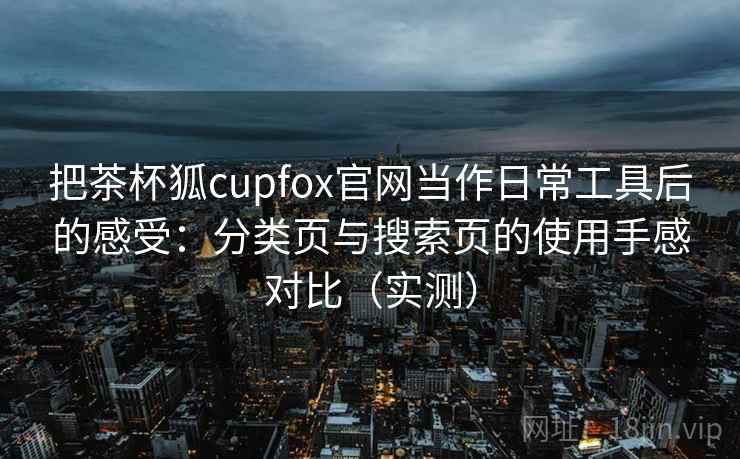 把茶杯狐cupfox官网当作日常工具后的感受：分类页与搜索页的使用手感对比（实测）