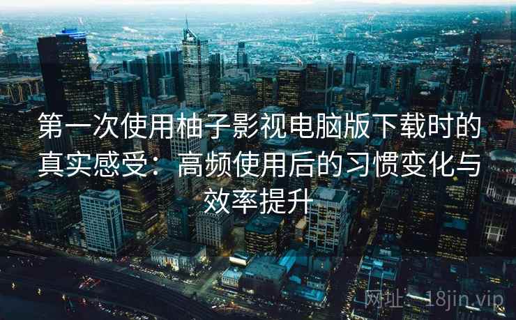 第一次使用柚子影视电脑版下载时的真实感受：高频使用后的习惯变化与效率提升