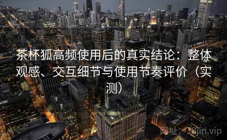 茶杯狐高频使用后的真实结论：整体观感、交互细节与使用节奏评价（实测）