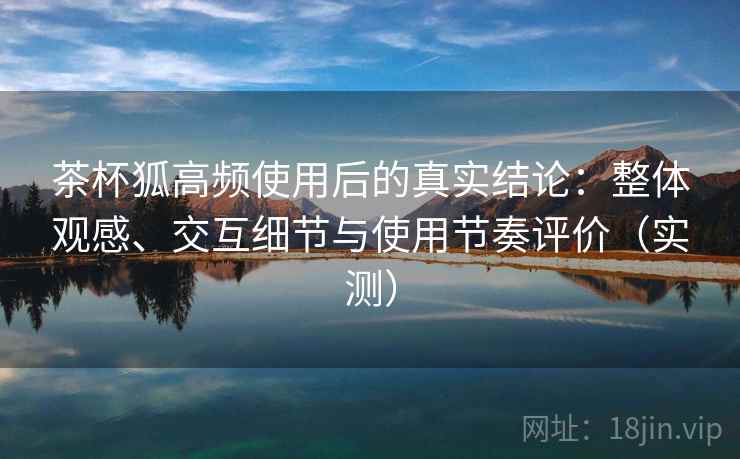 茶杯狐高频使用后的真实结论:整体观感、交互细节与使用节奏评价(实测) 茶杯狐高频使用后的真实结论:整体观感、交互细节与使用节奏评价(实测)