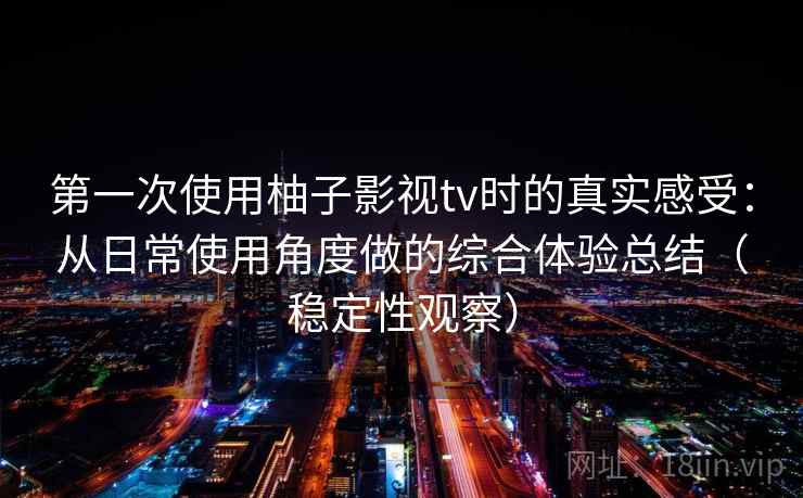 第一次使用柚子影视tv时的真实感受：从日常使用角度做的综合体验总结（稳定性观察）