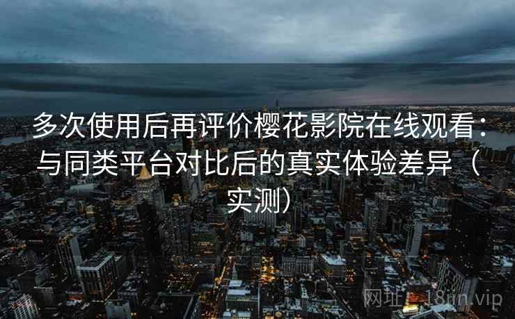 多次使用后再评价樱花影院在线观看：与同类平台对比后的真实体验差异（实测）