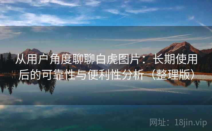 从用户角度聊聊白虎图片：长期使用后的可靠性与便利性分析（整理版）