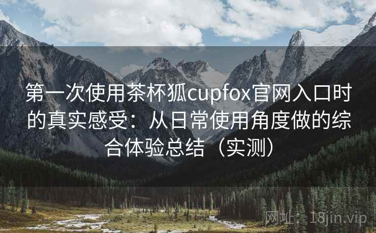 第一次使用茶杯狐cupfox官网入口时的真实感受:从日常使用角度做的综合体验总结(实测) 第一次使用茶杯狐cupfox官网入口时的真实感受:从日常使用角度做的综合体验总结(实测)